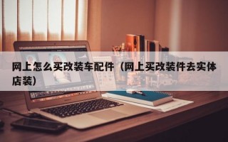 网上怎么买改装车配件（网上买改装件去实体店装）