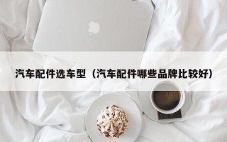 汽车配件选车型（汽车配件哪些品牌比较好）