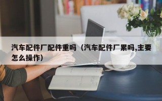 汽车配件厂配件重吗（汽车配件厂累吗,主要怎么操作）